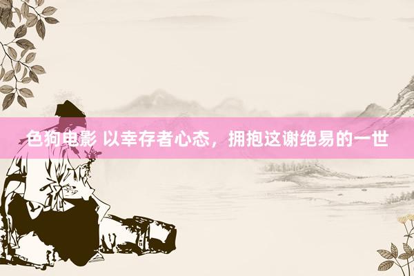   色狗电影 以幸存者心态，拥抱这谢绝易的一世