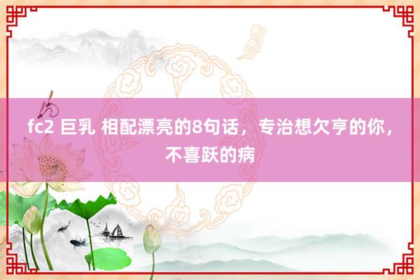   fc2 巨乳 相配漂亮的8句话，专治想欠亨的你，不喜跃的病