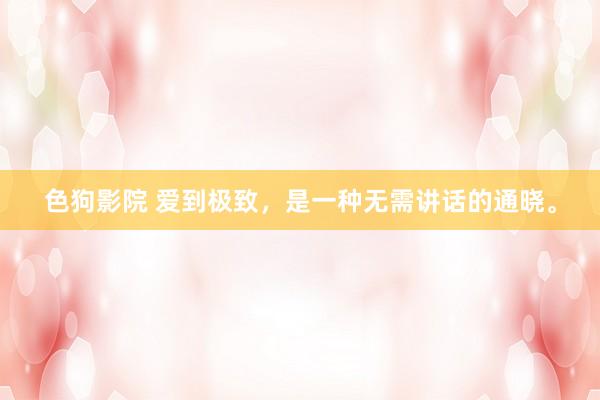   色狗影院 爱到极致，是一种无需讲话的通晓。