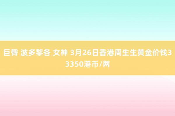   巨臀 波多黎各 女神 3月26日香港周生生黄金价钱33350港币/两