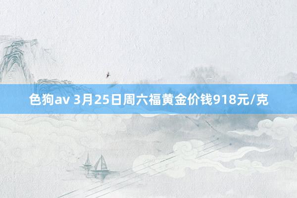   色狗av 3月25日周六福黄金价钱918元/克