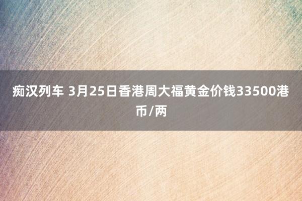 痴汉列车 3月25日香港周大福黄金价钱33500港币/两