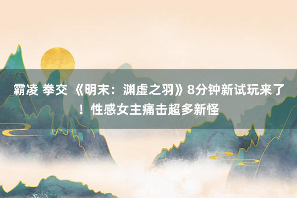   霸凌 拳交 《明末：渊虚之羽》8分钟新试玩来了！性感女主痛击超多新怪