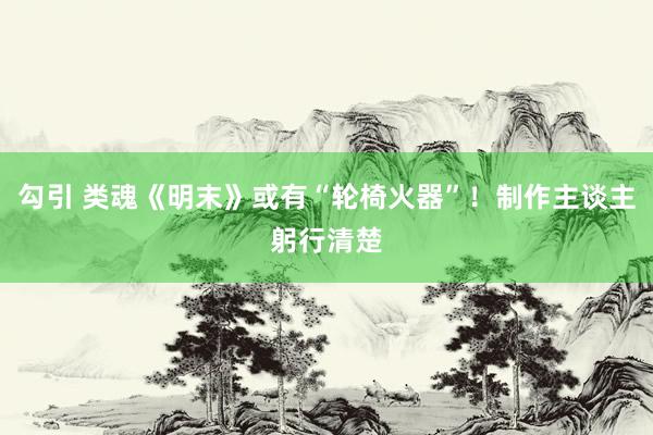   勾引 类魂《明末》或有“轮椅火器”！制作主谈主躬行清楚