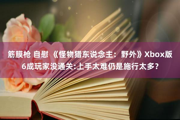   筋膜枪 自慰 《怪物猎东说念主：野外》Xbox版6成玩家没通关:上手太难仍是施行太多？