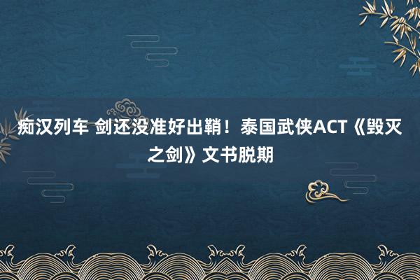 痴汉列车 剑还没准好出鞘！泰国武侠ACT《毁灭之剑》文书脱期