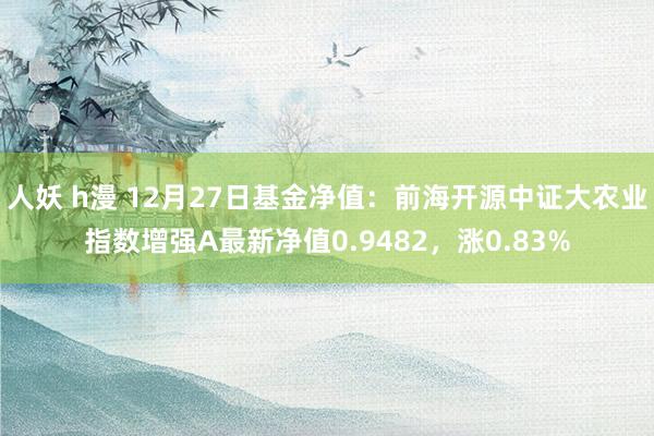 人妖 h漫 12月27日基金净值：前海开源中证大农业指数增强A最新净值0.9482，涨0.83%