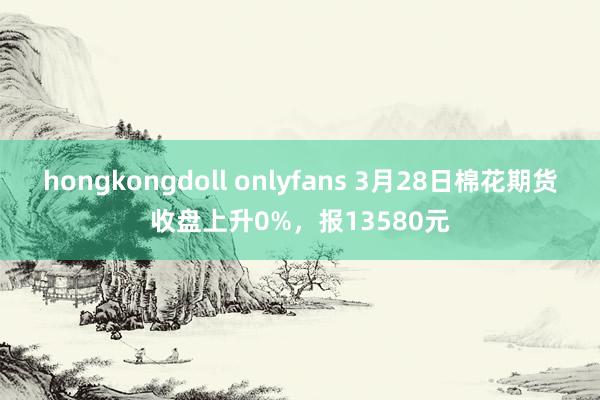   hongkongdoll onlyfans 3月28日棉花期货收盘上升0%，报13580元