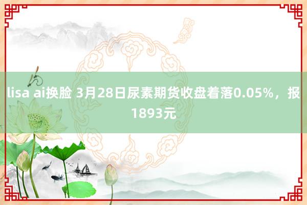 lisa ai换脸 3月28日尿素期货收盘着落0.05%，报1893元