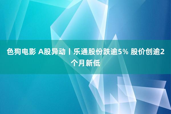   色狗电影 A股异动丨乐通股份跌逾5% 股价创逾2个月新低