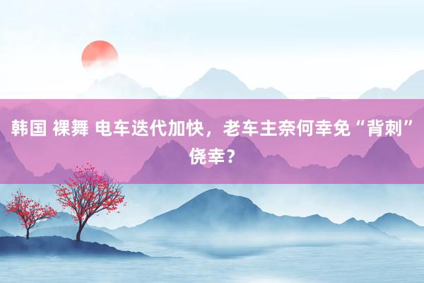   韩国 裸舞 电车迭代加快，老车主奈何幸免“背刺”侥幸？