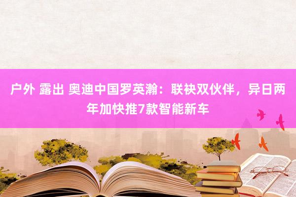  户外 露出 奥迪中国罗英瀚：联袂双伙伴，异日两年加快推7款智能新车
