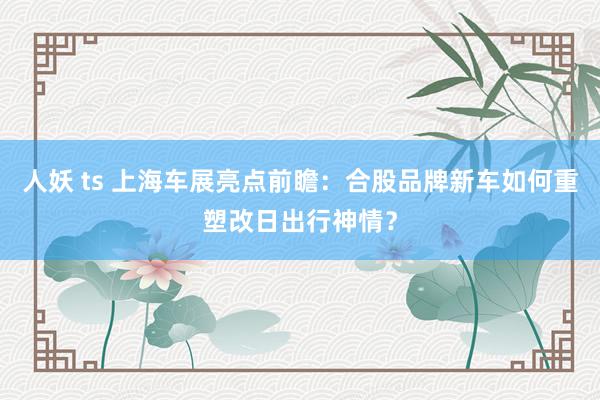   人妖 ts 上海车展亮点前瞻：合股品牌新车如何重塑改日出行神情？