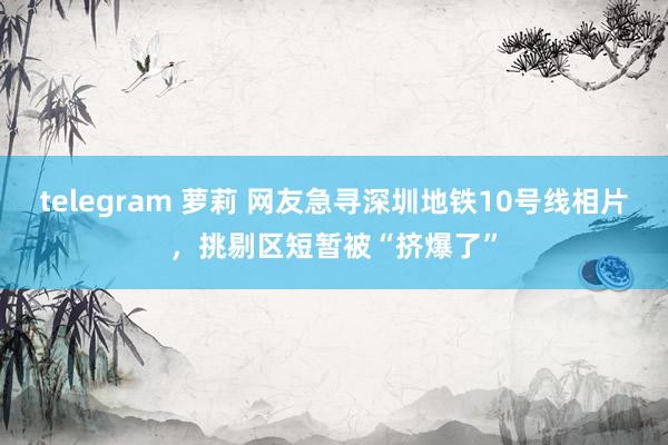   telegram 萝莉 网友急寻深圳地铁10号线相片，挑剔区短暂被“挤爆了”