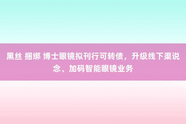   黑丝 捆绑 博士眼镜拟刊行可转债，升级线下渠说念、加码智能眼镜业务