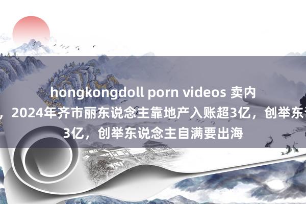   hongkongdoll porn videos 卖内衣的也在“卖楼”，2024年齐市丽东说念主靠地产入账超3亿，创举东说念主自满要出海