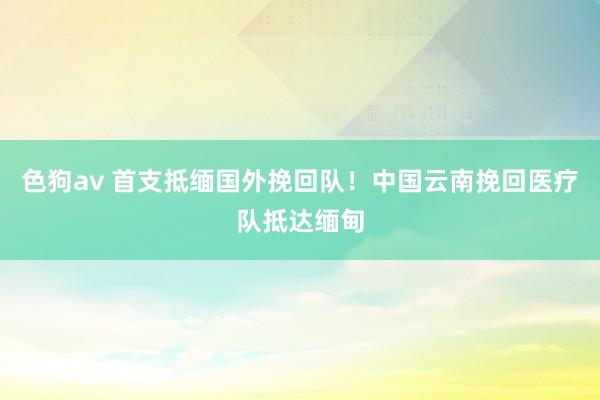   色狗av 首支抵缅国外挽回队！中国云南挽回医疗队抵达缅甸