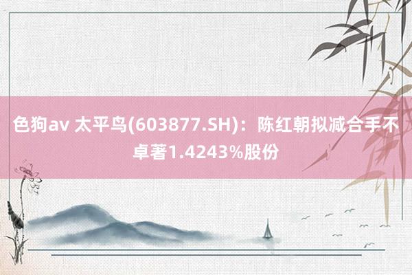   色狗av 太平鸟(603877.SH)：陈红朝拟减合手不卓著1.4243%股份