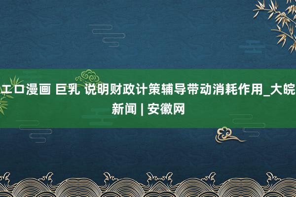   エロ漫画 巨乳 说明财政计策辅导带动消耗作用_大皖新闻 | 安徽网