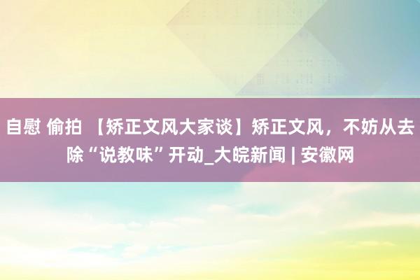   自慰 偷拍 【矫正文风大家谈】矫正文风，不妨从去除“说教味”开动_大皖新闻 | 安徽网