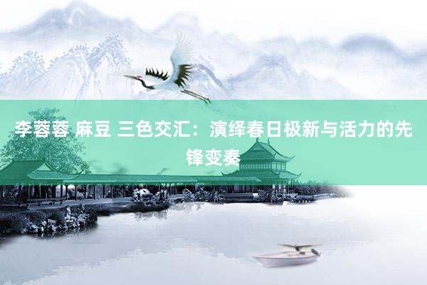   李蓉蓉 麻豆 三色交汇：演绎春日极新与活力的先锋变奏