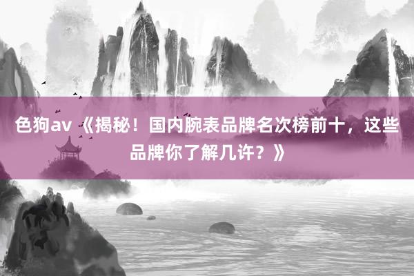   色狗av 《揭秘！国内腕表品牌名次榜前十，这些品牌你了解几许？》