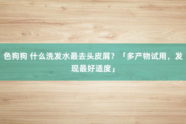   色狗狗 什么洗发水最去头皮屑？「多产物试用，发现最好适度」
