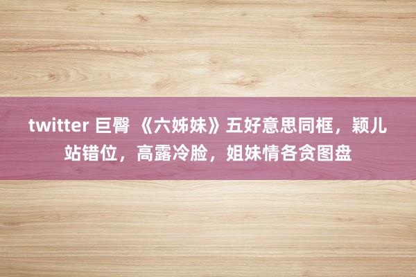   twitter 巨臀 《六姊妹》五好意思同框，颖儿站错位，高露冷脸，姐妹情各贪图盘