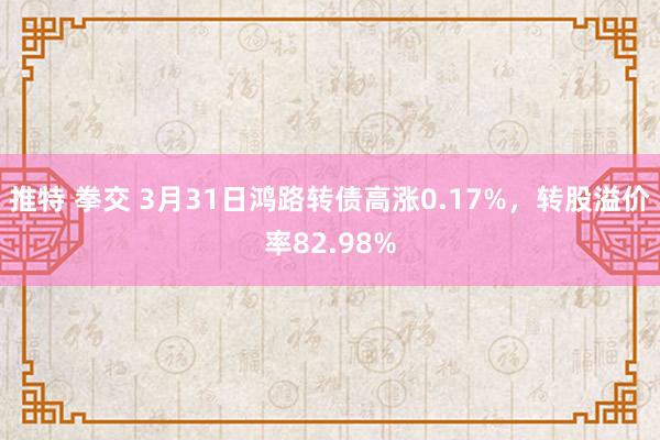   推特 拳交 3月31日鸿路转债高涨0.17%，转股溢价率82.98%