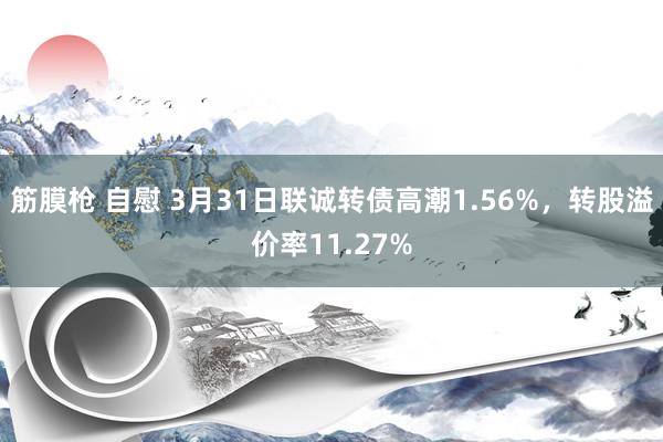   筋膜枪 自慰 3月31日联诚转债高潮1.56%，转股溢价率11.27%