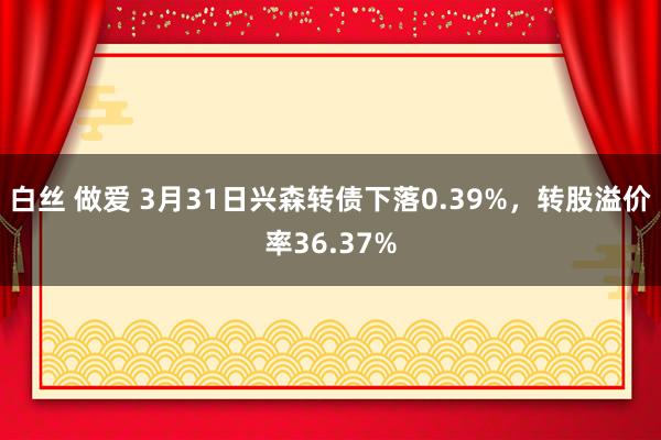   白丝 做爱 3月31日兴森转债下落0.39%，转股溢价率36.37%