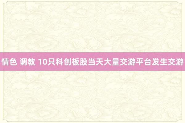   情色 调教 10只科创板股当天大量交游平台发生交游