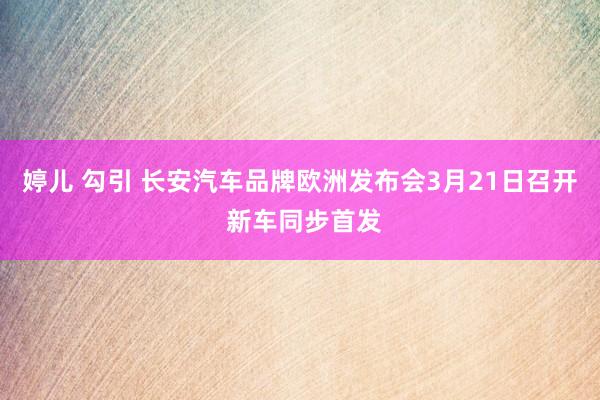   婷儿 勾引 长安汽车品牌欧洲发布会3月21日召开 新车同步首发