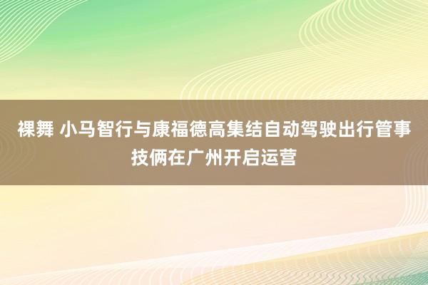   裸舞 小马智行与康福德高集结自动驾驶出行管事技俩在广州开启运营