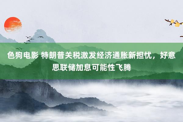   色狗电影 特朗普关税激发经济通胀新担忧，好意思联储加息可能性飞腾