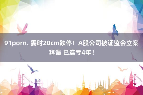   91porn. 霎时20cm跌停！A股公司被证监会立案拜谒 已连亏4年！