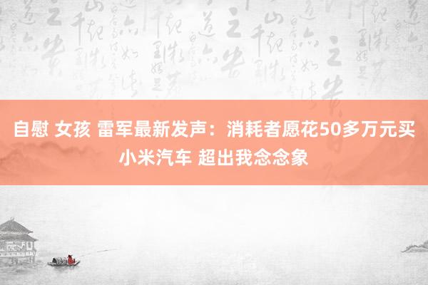   自慰 女孩 雷军最新发声：消耗者愿花50多万元买小米汽车 超出我念念象