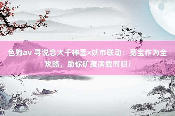   色狗av 寻说念大千神墓×妖市联动：觅宝作为全攻略，助你矿藏满载而归！
