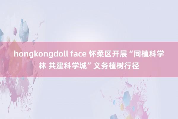   hongkongdoll face 怀柔区开展“同植科学林 共建科学城”义务植树行径