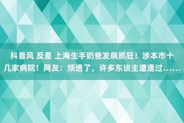   抖音风 反差 上海生手奶爸发飙抓狂！涉本市十几家病院！网友：烦透了，许多东谈主遭逢过……