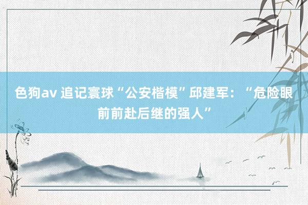   色狗av 追记寰球“公安楷模”邱建军：“危险眼前前赴后继的强人”