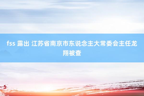   fss 露出 江苏省南京市东说念主大常委会主任龙翔被查