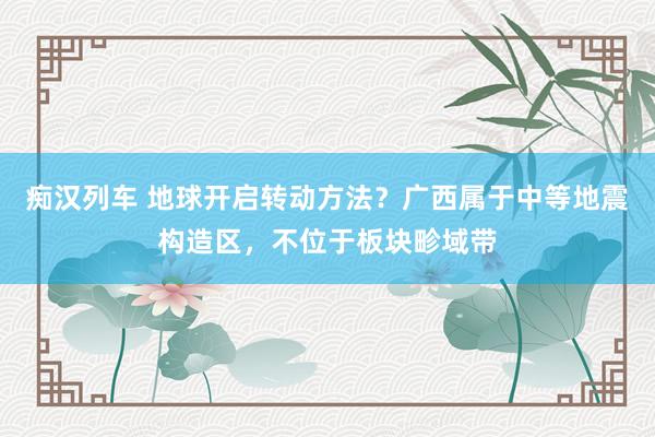   痴汉列车 地球开启转动方法？广西属于中等地震构造区，不位于板块畛域带