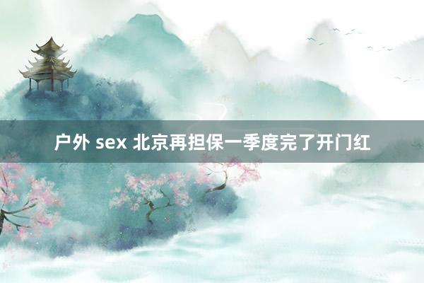   户外 sex 北京再担保一季度完了开门红