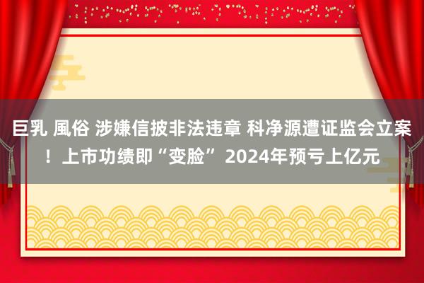   巨乳 風俗 涉嫌信披非法违章 科净源遭证监会立案！上市功绩即“变脸” 2024年预亏上亿元