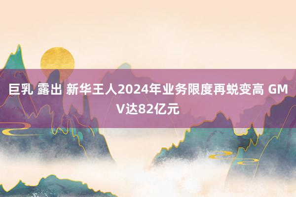  巨乳 露出 新华王人2024年业务限度再蜕变高 GMV达82亿元