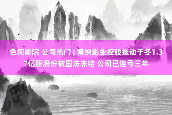   色狗影院 公司热门 | 博纳影业控股推动于冬1.37亿股股份被国法冻结 公司已连亏三年