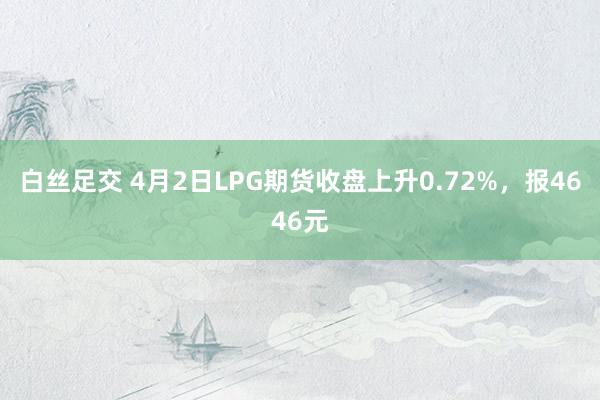   白丝足交 4月2日LPG期货收盘上升0.72%，报4646元