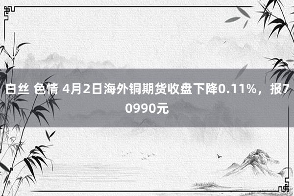   白丝 色情 4月2日海外铜期货收盘下降0.11%，报70990元
