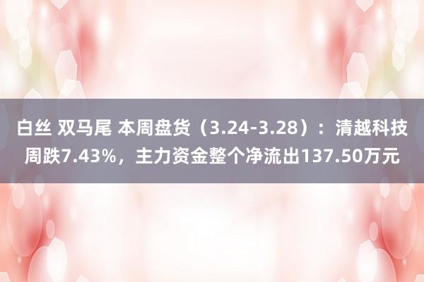   白丝 双马尾 本周盘货（3.24-3.28）：清越科技周跌7.43%，主力资金整个净流出137.50万元